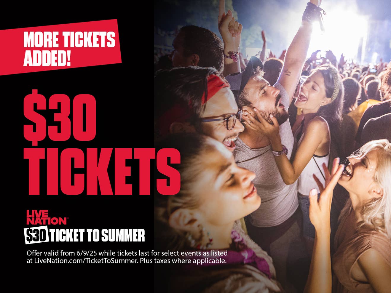 $30 Tickets to Summer More Tickets Added
Fans attending an event and dancing in the crowd
Offer valid from 6/9/25 while tickets last for select events as listed at LiveNation.com/TicketToSummer. Plus taxes where applicable.