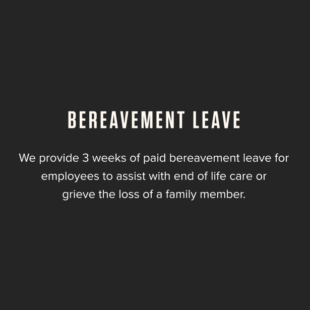 Bereavement Leave - We provide 3 weeks of paid bereavement leave for employees to assist with end of life care or grieve the loss of a family member.