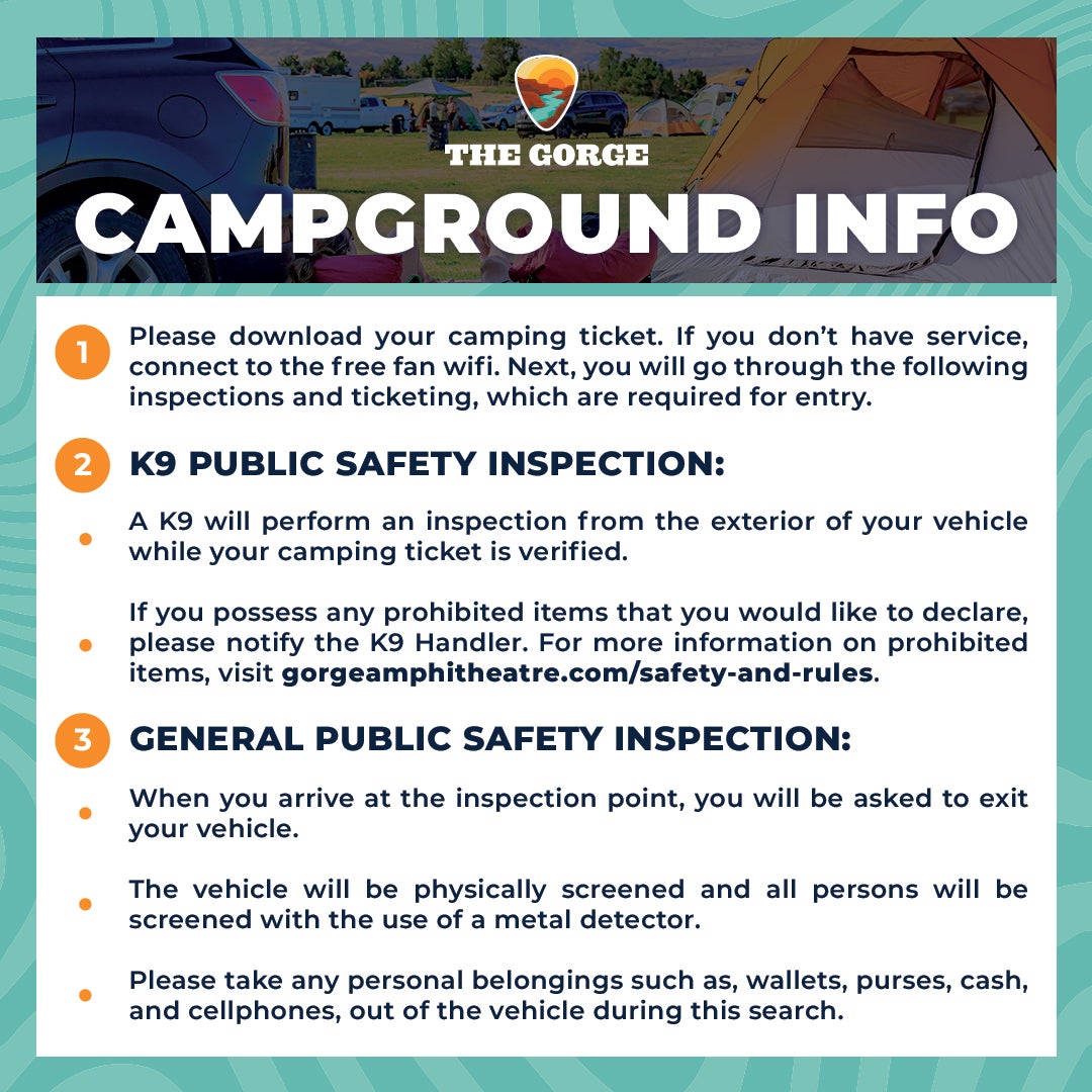 Please download your camping ticket. If you don't have service, connect to the free fan wifi. Next, you will go through the following inspections and ticketing, which are required for entry. K9 Public Safety Inspection: a K9 will perform an inspection from the exterior of your vehicle while your camping ticket is verified. If you possess any prohibited items that you would like to declare, please notify the K9 handler. For more information on prohibited items, visit gorgeamphitheatre.com/safety-and-rules. General Public Safety Inspection: When you arrive at the inspection point, you will be asked to exit your vehicle. The vehicle will be physically screened and all persons will be screened with the use of a metal detector. Please take any personal belongings such as, wallets, purses, cash, and cellphones, out of the vehicle during this search.
