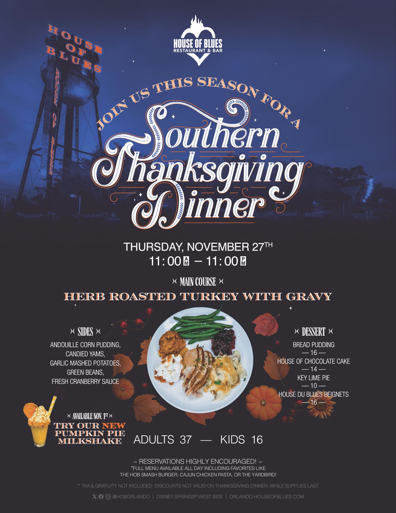Join us this season for a Southern Thanksgiving Dinner
Thursday, November 27 from 11am - 11pm
Adults - 37$ 
Kids - $16

Menu:
Herb Roasted Turkey with Gravy, Andouille Corn Pudding, Candied Yams, Garlic Mashed Potatoes, Green Beans, Fresh Cranberry Sauce

Reservations Highly Encouraged!
 
Full Menu available ALL DAY!

Tax & gratuity not included. Discounts not valid on Thanksgiving Dinner. While supplies last.