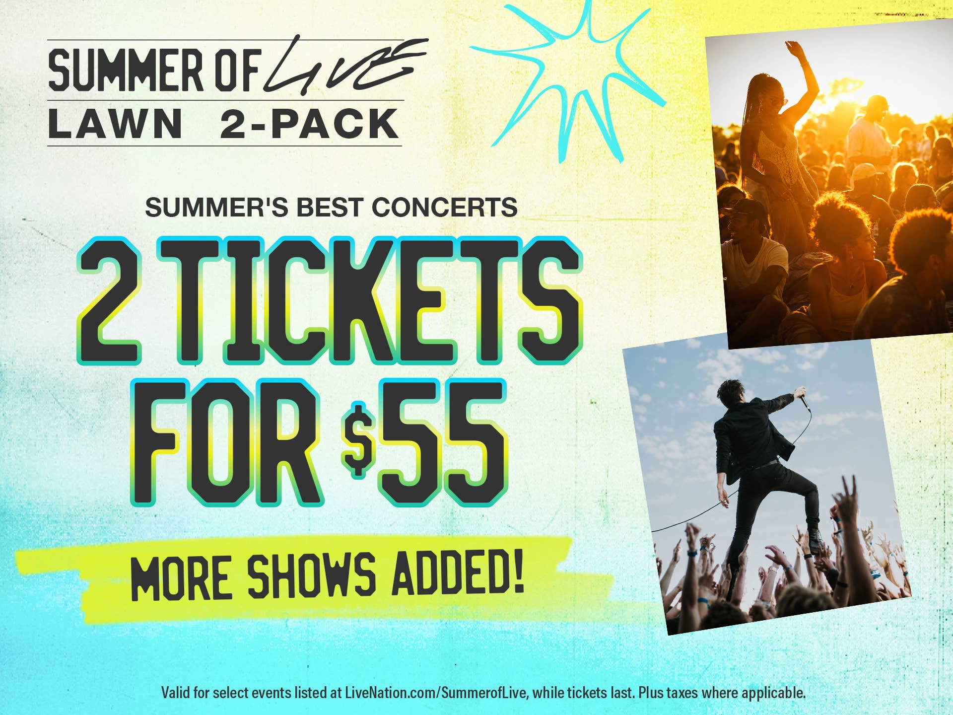 Summer of Live Lawn 2-Pack
Summer's Best Concerts
2 Tickets for $55
More Shows Added!
Valid for select events listed at LiveNation.com/SummerofLive, while tickets last. Plus taxes where applicable.