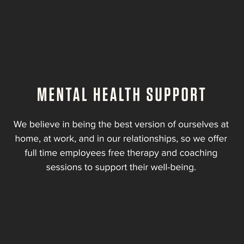 Mental Health Support - We believe in being the best version of ourselves at home, at work, and in our relationships, so we offer full-time employees free therapy and coaching sessions to support their well-being.