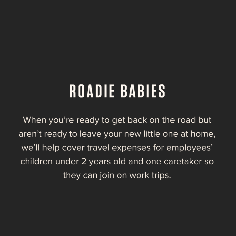 Roadie Babies - When you're ready to get back on the road but aren't ready to leave your new little one at home, we'll help cover travel expenses for employees' children under 2 years old and one caretaker so they can join on work trips. 