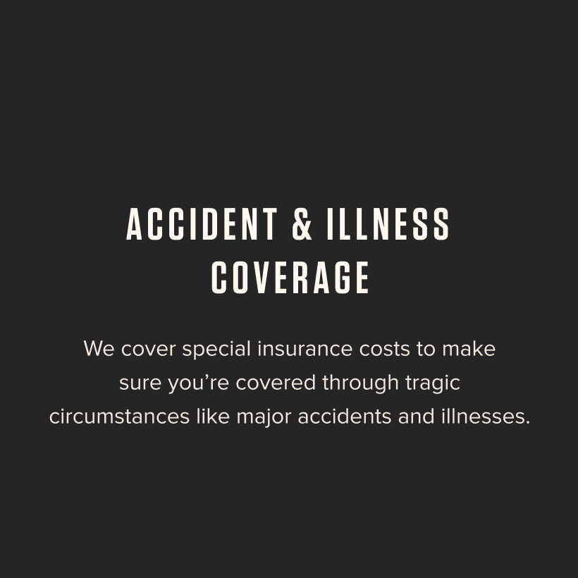 Accident & Illness Coverage - We cover special insurance costs to make sure you're covered through tragic circumstances like major accidents and illnesses.