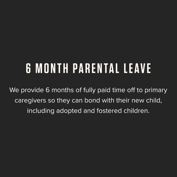 6 Month Parental Leave - We provide 6 months of fully paid time off to primary caregivers so they can bond with their new child, including adopted and fostered children.