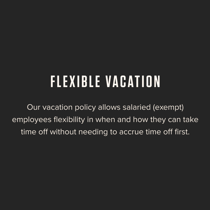 Flexible Vacation - Our vacation policy allows salaried (exempt) employees flexibility in when and how they can take time off without needing to accrue time off first.