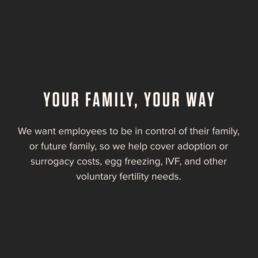 Your Family, Your Way - We want employees to be in control of their family, or future family, so we help cover adoption or surrogacy costs, egg freezing, IVF, and other voluntary fertility needs. 