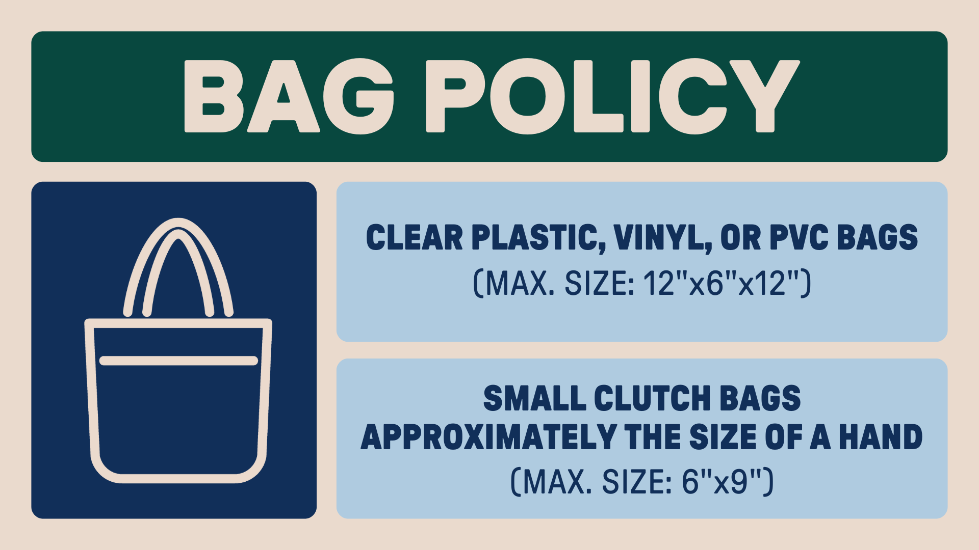 Bag Policy - Clear plastic, vinyl, or PVC Bags (Max. Size: 12x6x12) and small bags (approximately the size of a hand)